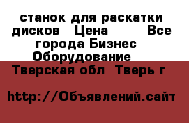 станок для раскатки дисков › Цена ­ 75 - Все города Бизнес » Оборудование   . Тверская обл.,Тверь г.